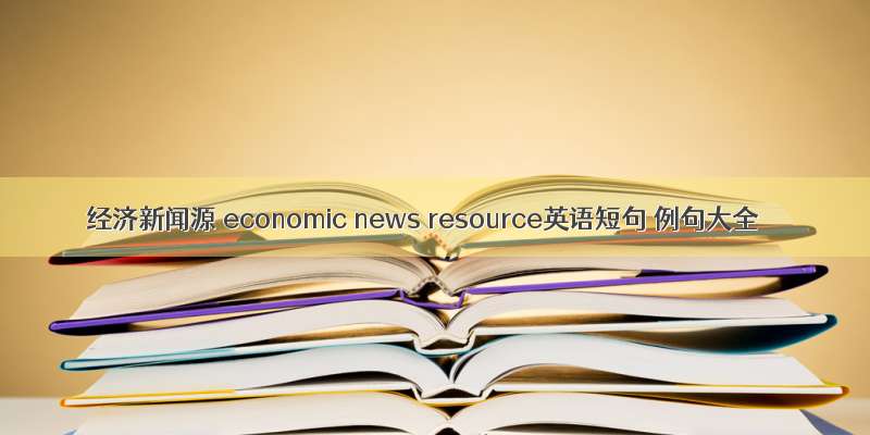 经济新闻源 economic news resource英语短句 例句大全