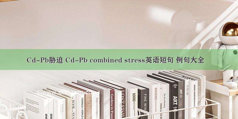Cd-Pb胁迫 Cd-Pb combined stress英语短句 例句大全
