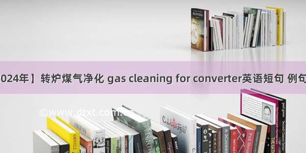 【2024年】转炉煤气净化 gas cleaning for converter英语短句 例句大全